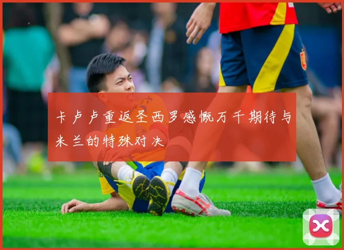 卡卢卢重返圣西罗感慨万千期待与米兰的特殊对决