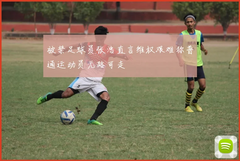 被禁足球员张浩直言维权艰难称普通运动员无路可走