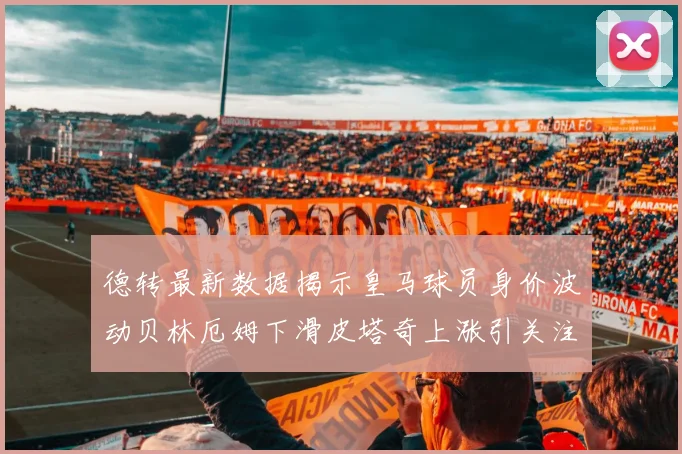 德转最新数据揭示皇马球员身价波动贝林厄姆下滑皮塔奇上涨引关注