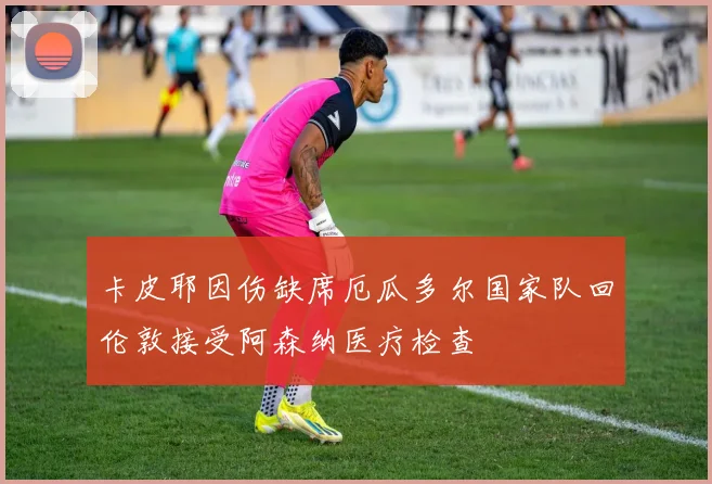 卡皮耶因伤缺席厄瓜多尔国家队回伦敦接受阿森纳医疗检查