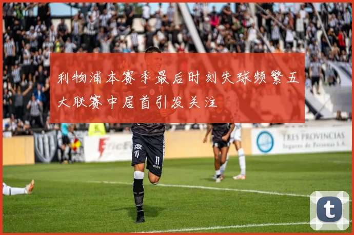 利物浦本赛季最后时刻失球频繁五大联赛中居首引发关注
