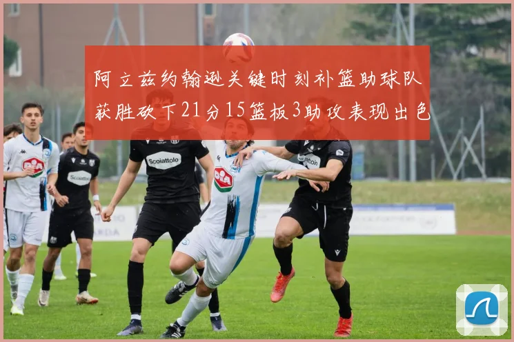 阿立兹约翰逊关键时刻补篮助球队获胜砍下21分15篮板3助攻表现出色
