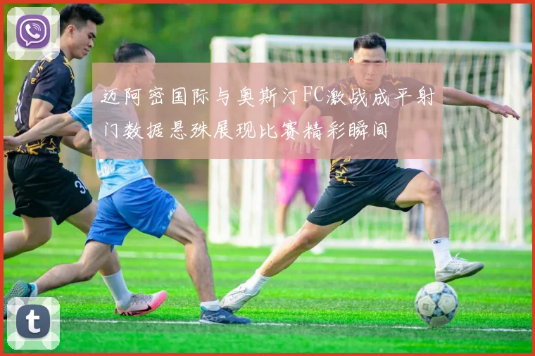 迈阿密国际与奥斯汀FC激战成平射门数据悬殊展现比赛精彩瞬间