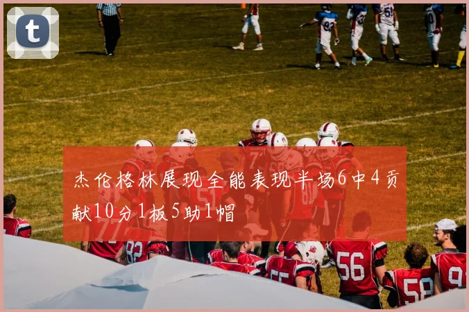 杰伦格林展现全能表现半场6中4贡献10分1板5助1帽