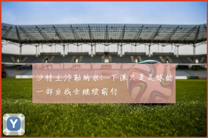沙特主帅勒纳尔：下课只是足球的一部分我会继续前行
