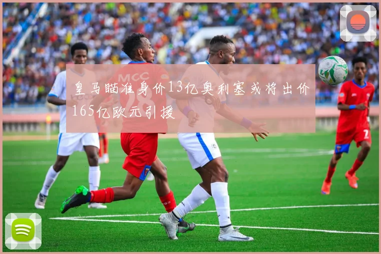 皇马瞄准身价13亿奥利塞或将出价165亿欧元引援